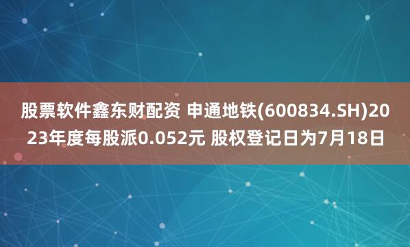 股票软件鑫东财配资 申通地铁(600834.SH)2023年度每股派0.052元 股权登记日为7月18日