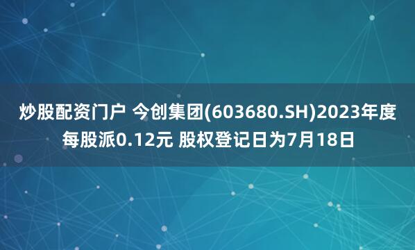 炒股配资门户 今创集团(603680.SH)2023年度每股派0.12元 股权登记日为7月18日