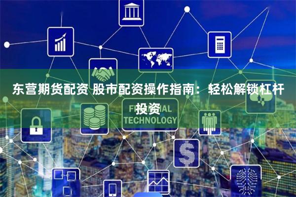 东营期货配资 股市配资操作指南：轻松解锁杠杆投资