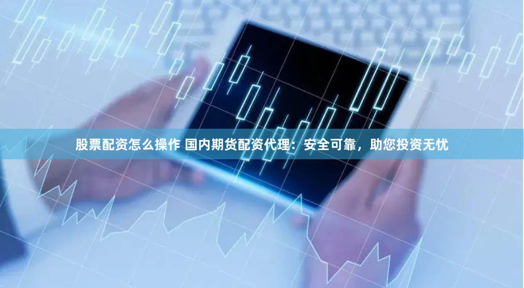 股票配资怎么操作 国内期货配资代理：安全可靠，助您投资无忧