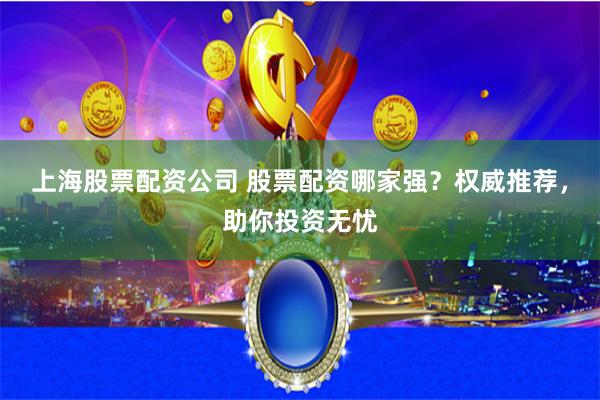 上海股票配资公司 股票配资哪家强？权威推荐，助你投资无忧
