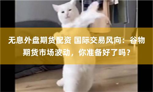 无息外盘期货配资 国际交易风向：谷物期货市场波动，你准备好了吗？