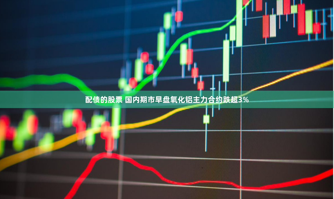 配债的股票 国内期市早盘氧化铝主力合约跌超3%