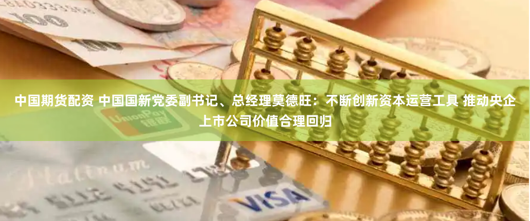中国期货配资 中国国新党委副书记、总经理莫德旺：不断创新资本运营工具 推动央企上市公司价值合理回归