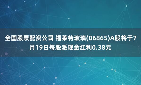 全国股票配资公司 福莱特玻璃(06865)A股将于7月19日每股派现金红利0.38元