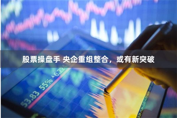 股票操盘手 央企重组整合，或有新突破