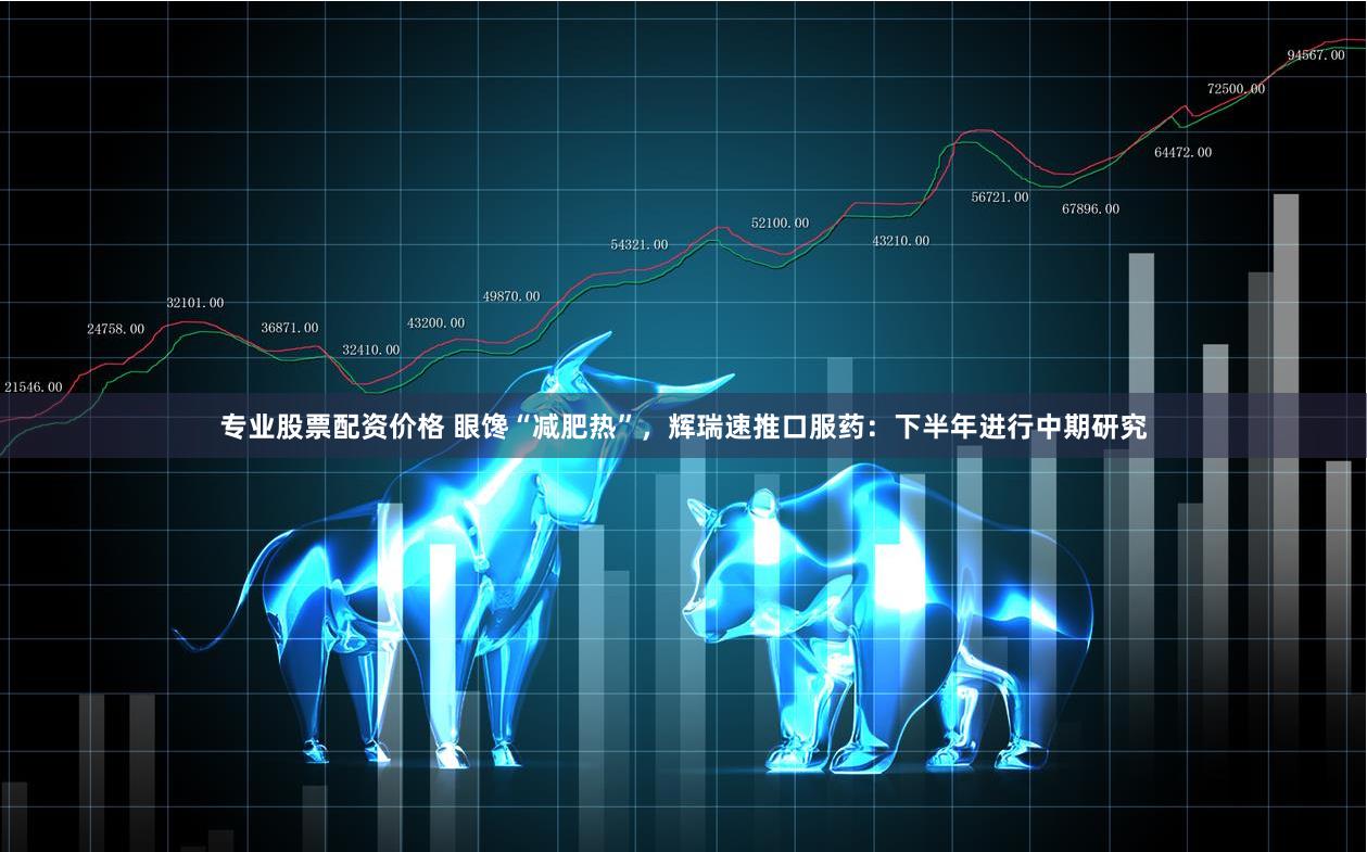 专业股票配资价格 眼馋“减肥热”，辉瑞速推口服药：下半年进行中期研究