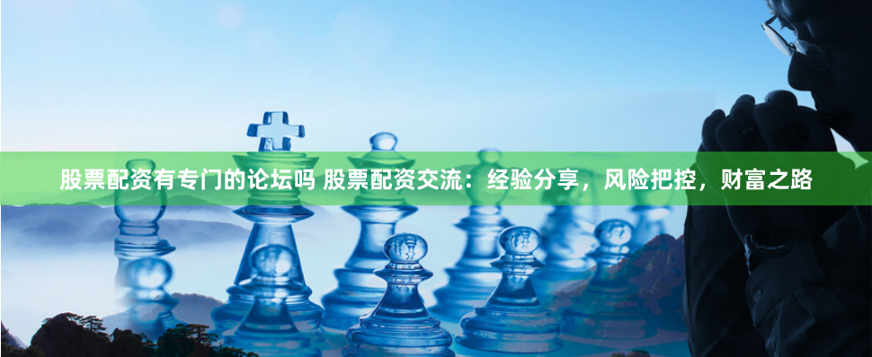 股票配资有专门的论坛吗 股票配资交流：经验分享，风险把控，财富之路
