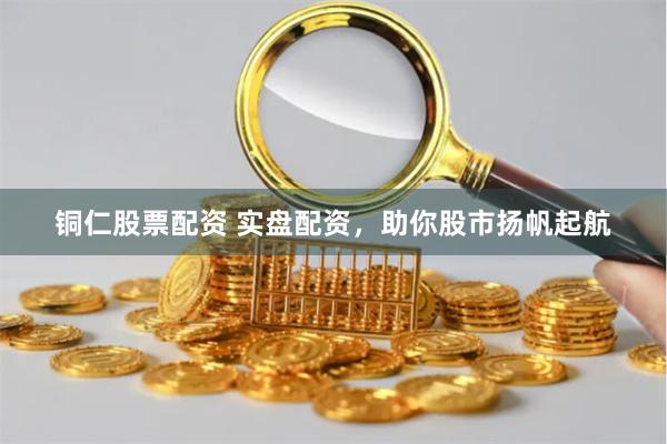 铜仁股票配资 实盘配资，助你股市扬帆起航