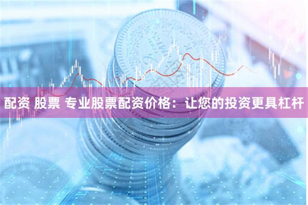 配资 股票 专业股票配资价格：让您的投资更具杠杆