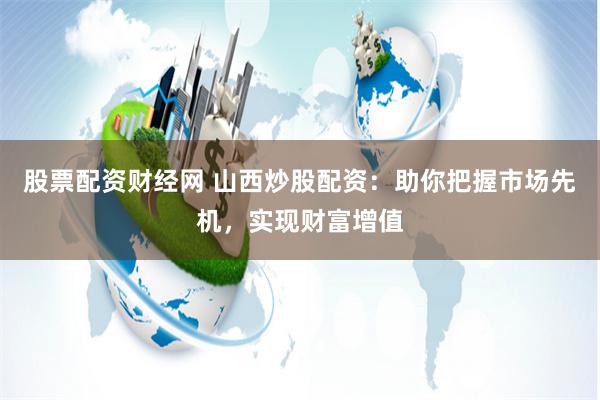 股票配资财经网 山西炒股配资：助你把握市场先机，实现财富增值