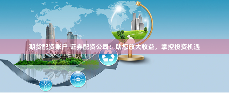期货配资账户 证券配资公司：助您放大收益，掌控投资机遇