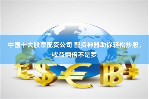 中国十大股票配资公司 配资神器助你轻松炒股，收益翻倍不是梦