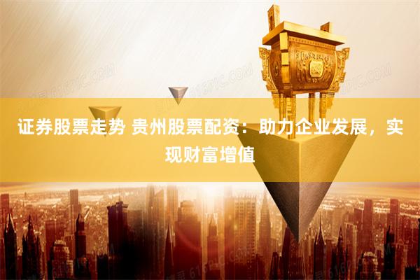 证券股票走势 贵州股票配资:助力企业发展,实现财富增值