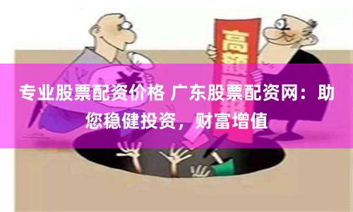 专业股票配资价格 广东股票配资网：助您稳健投资，财富增值