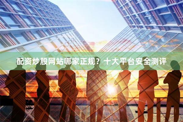 配资炒股网站哪家正规？十大平台安全测评